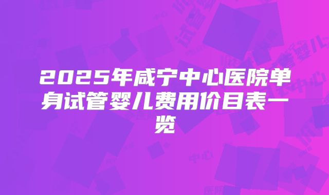 2025年咸宁中心医院单身试管婴儿费用价目表一览