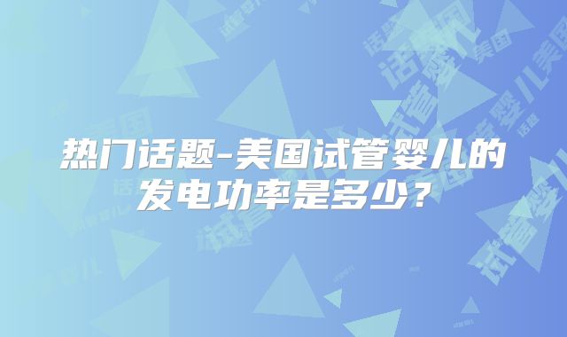 热门话题-美国试管婴儿的发电功率是多少？