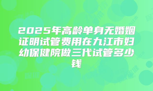 2025年高龄单身无婚姻证明试管费用在九江市妇幼保健院做三代试管多少钱