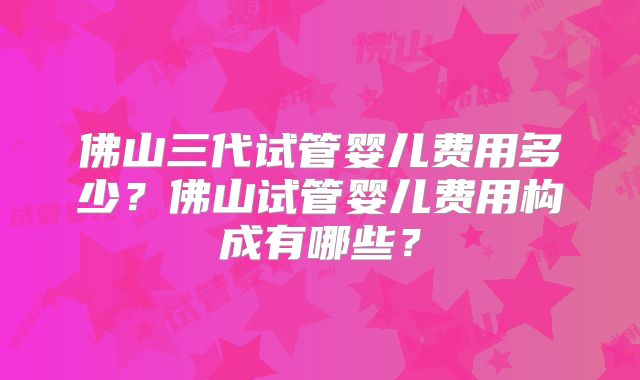 佛山三代试管婴儿费用多少?佛山试管婴儿费用构成有哪些?