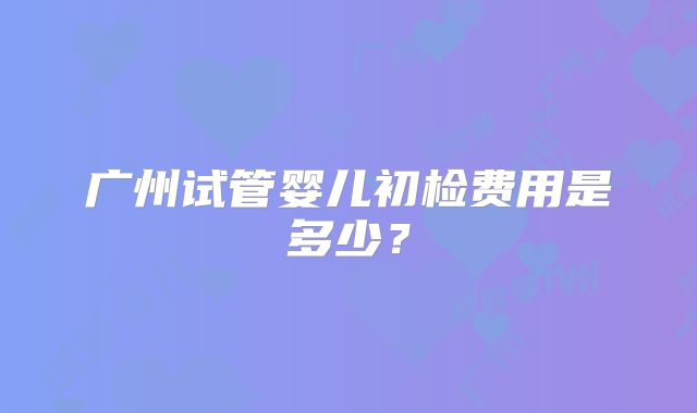 广州试管婴儿初检费用是多少？