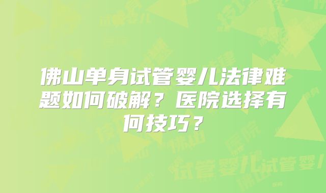 佛山单身试管婴儿法律难题如何破解?医院选择有何技巧?