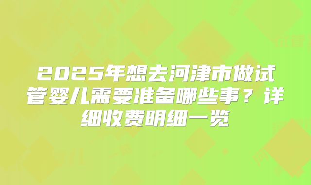 2025年想去河津市做试管婴儿需要准备哪些事？详细收费明细一览
