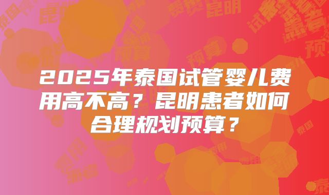 2025年泰国试管婴儿费用高不高?昆明患者如何合理规划预算?