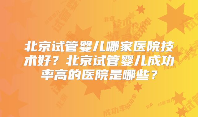 北京试管婴儿哪家医院技术好?北京试管婴儿成功率高的医院是哪些?