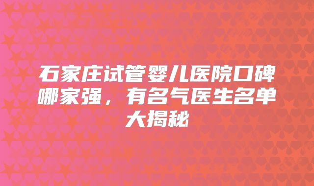 石家庄试管婴儿医院口碑哪家强,有名气医生名单大揭秘