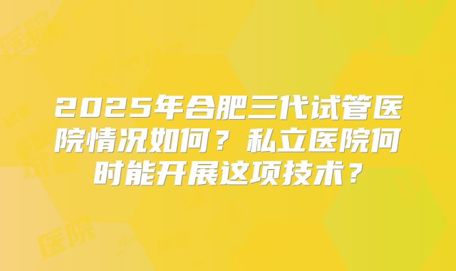 2025年合肥三代试管医院情况如何?私立医院何时能开展这项技术?
