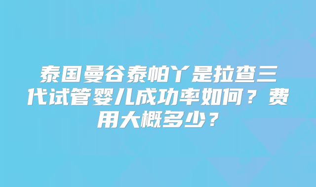 泰国曼谷泰帕丫是拉查三代试管婴儿成功率如何?费用大概多少?