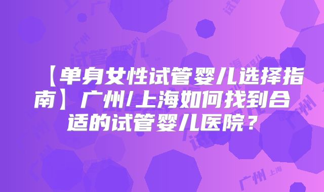 【单身女性试管婴儿选择指南】广州/上海如何找到合适的试管婴儿医院?