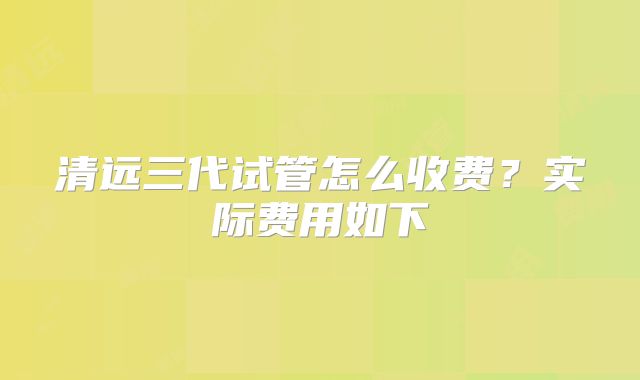 清远三代试管怎么收费?实际费用如下