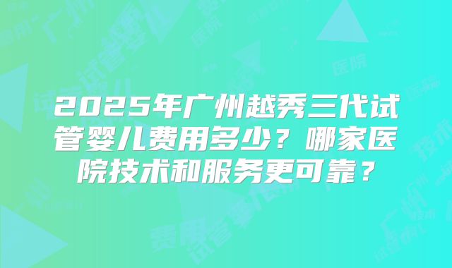 2025年广州越秀三代试管婴儿费用多少？哪家医院技术和服务更可靠？