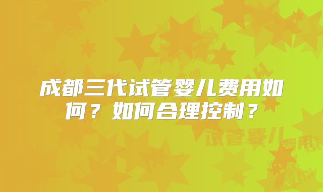 成都三代试管婴儿费用如何?如何合理控制?