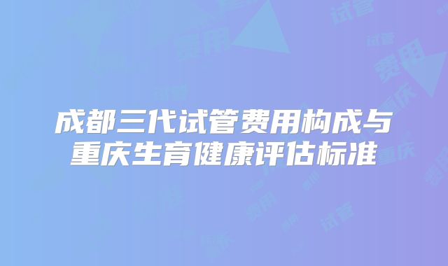 成都三代试管费用构成与重庆生育健康评估标准