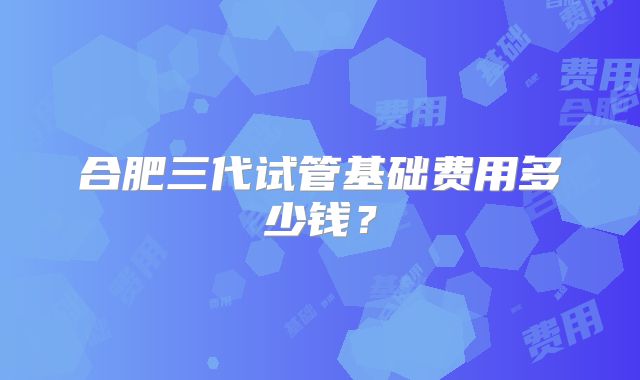 合肥三代试管基础费用多少钱?