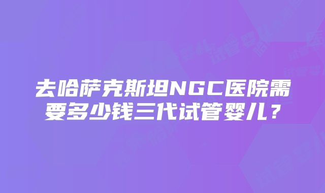 去哈萨克斯坦NGC医院需要多少钱三代试管婴儿?