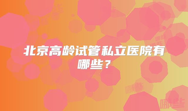 北京高龄试管私立医院有哪些?