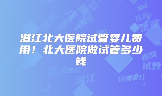 潜江北大医院试管婴儿费用！北大医院做试管多少钱