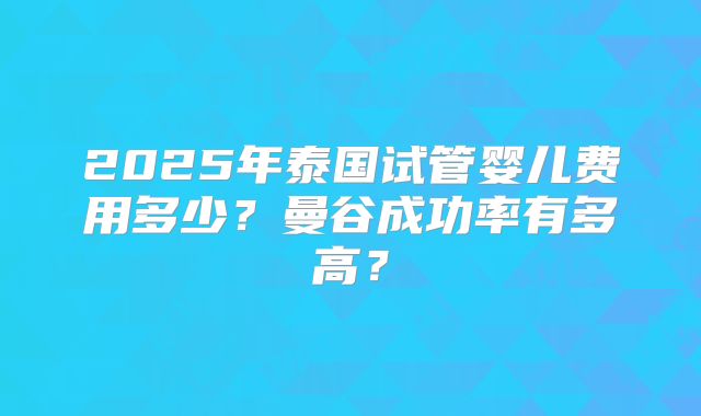 2025年泰国试管婴儿费用多少?曼谷成功率有多高?