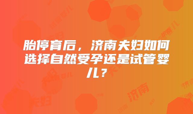 胎停育后，济南夫妇如何选择自然受孕还是试管婴儿？