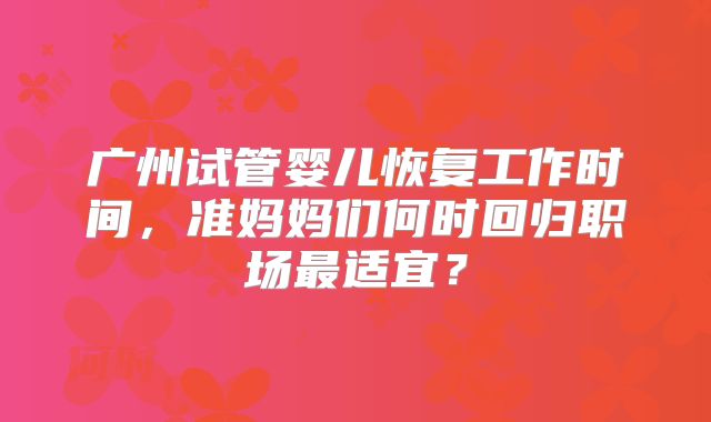 广州试管婴儿恢复工作时间，准妈妈们何时回归职场最适宜？