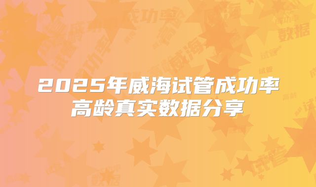 2025年威海试管成功率高龄真实数据分享