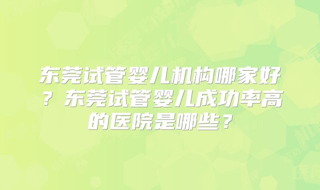 东莞试管婴儿机构哪家好？东莞试管婴儿成功率高的医院是哪些？