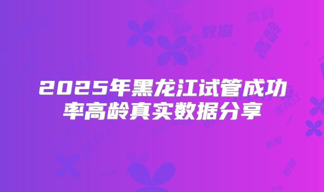 2025年黑龙江试管成功率高龄真实数据分享