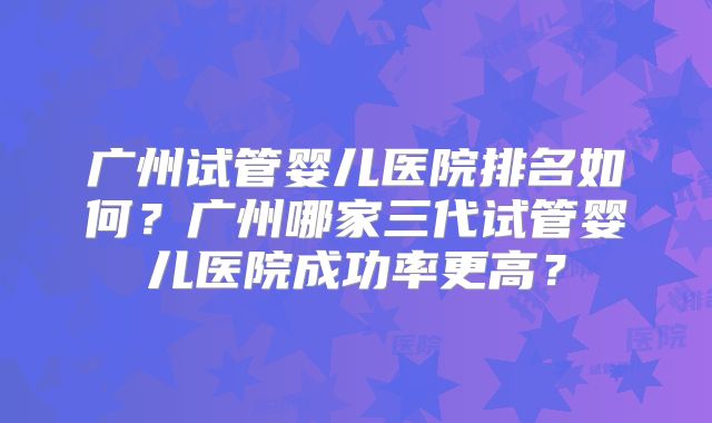 广州试管婴儿医院排名如何？广州哪家三代试管婴儿医院成功率更高？
