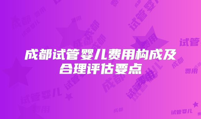成都试管婴儿费用构成及合理评估要点