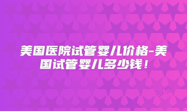 美国医院试管婴儿价格-美国试管婴儿多少钱!