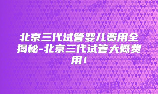 北京三代试管婴儿费用全揭秘-北京三代试管大概费用！