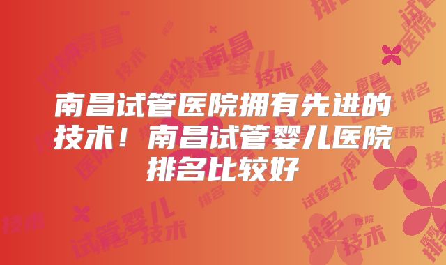 南昌试管医院拥有先进的技术！南昌试管婴儿医院排名比较好
