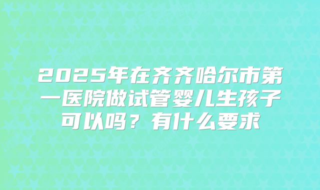 2025年在齐齐哈尔市第一医院做试管婴儿生孩子可以吗?有什么要求
