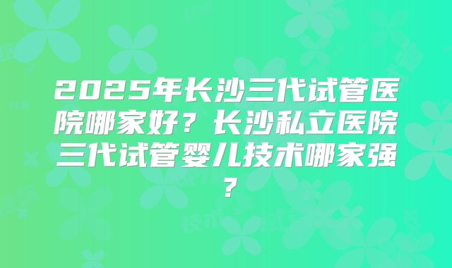 2025年长沙三代试管医院哪家好?长沙私立医院三代试管婴儿技术哪家强?