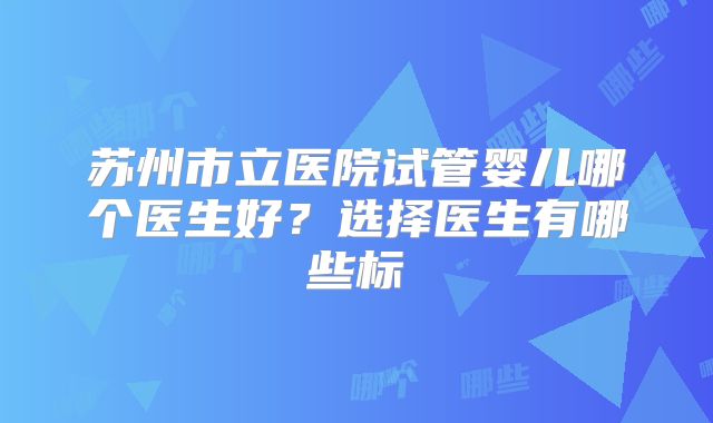 苏州市立医院试管婴儿哪个医生好?选择医生有哪些标