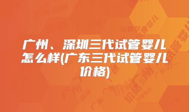 广州、深圳三代试管婴儿怎么样(广东三代试管婴儿价格)