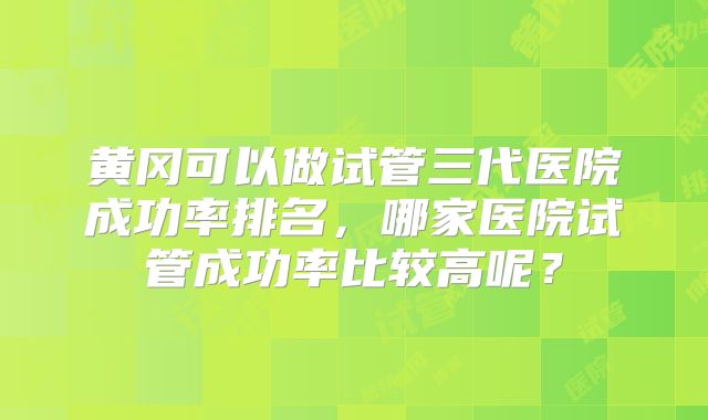 黄冈可以做试管三代医院成功率排名，哪家医院试管成功率比较高呢？