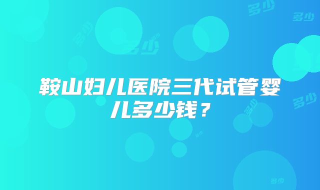 鞍山妇儿医院三代试管婴儿多少钱?