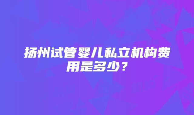 扬州试管婴儿私立机构费用是多少？