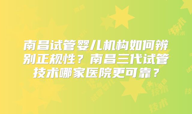 南昌试管婴儿机构如何辨别正规性？南昌三代试管技术哪家医院更可靠？