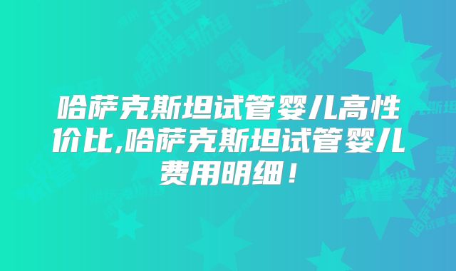 哈萨克斯坦试管婴儿高性价比,哈萨克斯坦试管婴儿费用明细!