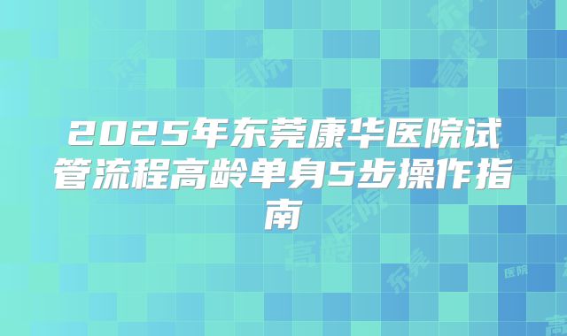 2025年东莞康华医院试管流程高龄单身5步操作指南