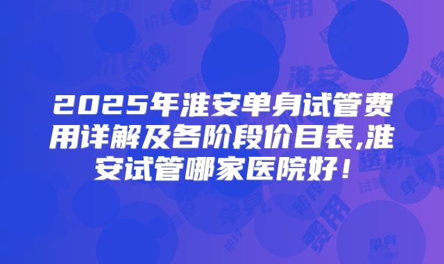 2025年淮安单身试管费用详解及各阶段价目表,淮安试管哪家医院好!