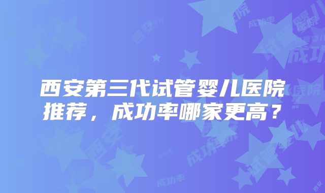 西安第三代试管婴儿医院推荐，成功率哪家更高？