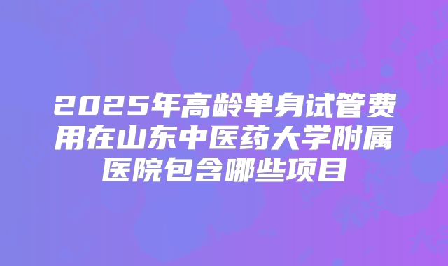 2025年高龄单身试管费用在山东中医药大学附属医院包含哪些项目