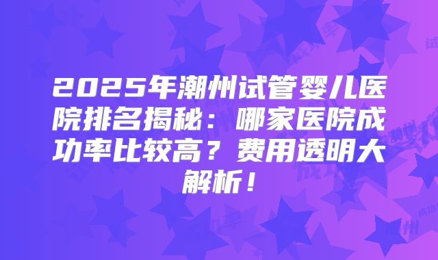 2025年潮州试管婴儿医院排名揭秘:哪家医院成功率比较高?费用透明大解析!