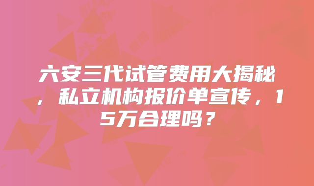 六安三代试管费用大揭秘，私立机构报价单宣传，15万合理吗？