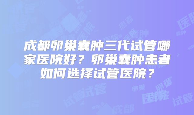 成都卵巢囊肿三代试管哪家医院好？卵巢囊肿患者如何选择试管医院？