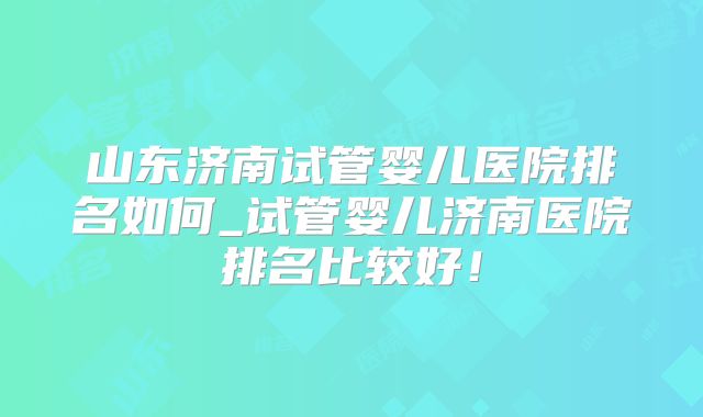山东济南试管婴儿医院排名如何_试管婴儿济南医院排名比较好！