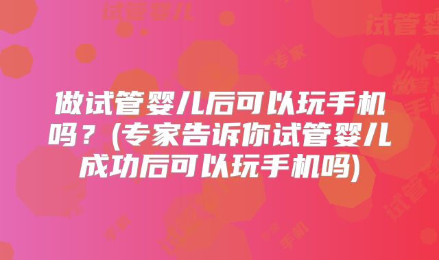 做试管婴儿后可以玩手机吗?(专家告诉你试管婴儿成功后可以玩手机吗)